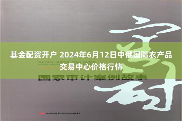 基金配资开户 2024年6月12日中俄国际农产品交易中心价格行情