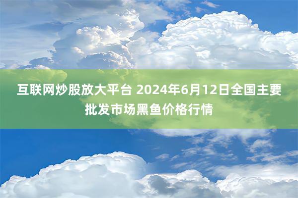 互联网炒股放大平台 2024年6月12日全国主要批发市场黑鱼价格行情