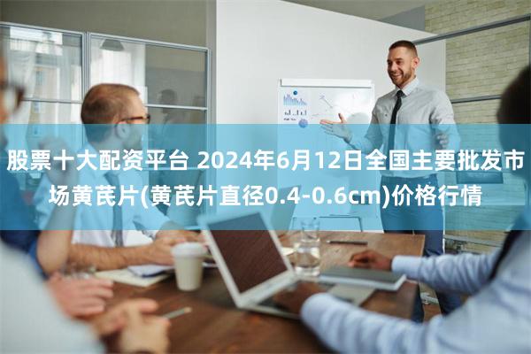 股票十大配资平台 2024年6月12日全国主要批发市场黄芪片(黄芪片直径0.4-0.6cm)价格行情