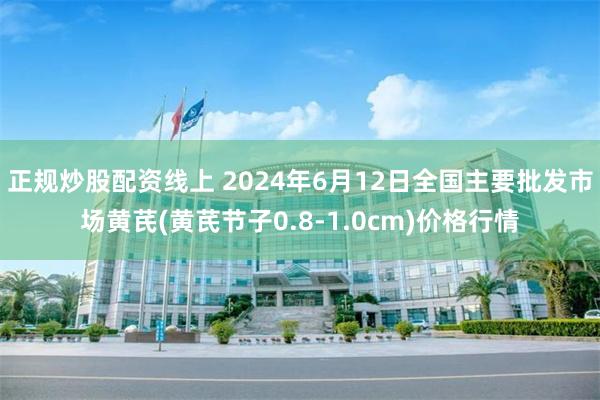 正规炒股配资线上 2024年6月12日全国主要批发市场黄芪(黄芪节子0.8-1.0cm)价格行情