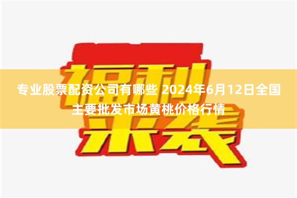 专业股票配资公司有哪些 2024年6月12日全国主要批发市场黄桃价格行情