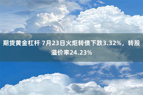 期货黄金杠杆 7月23日火炬转债下跌3.32%，转股溢价率24.23%