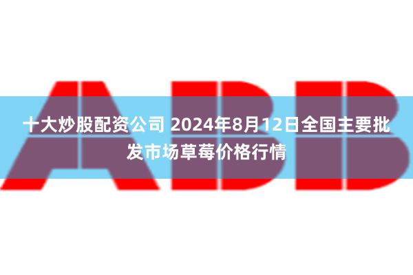 十大炒股配资公司 2024年8月12日全国主要批发市场草莓价格行情