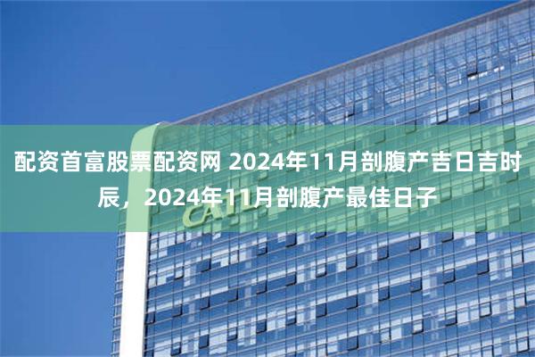 配资首富股票配资网 2024年11月剖腹产吉日吉时辰，2024年11月剖腹产最佳日子