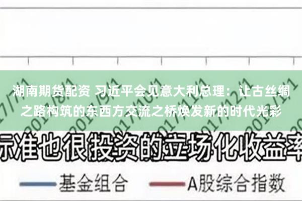 湖南期货配资 习近平会见意大利总理：让古丝绸之路构筑的东西方交流之桥焕发新的时代光彩