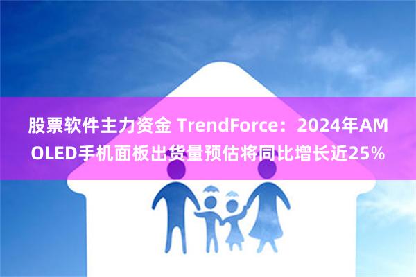 股票软件主力资金 TrendForce：2024年AMOLED手机面板出货量预估将同比增长近25%