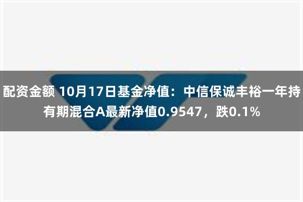 配资金额 10月17日基金净值：中信保诚丰裕一年持有期混合A最新净值0.9547，跌0.1%