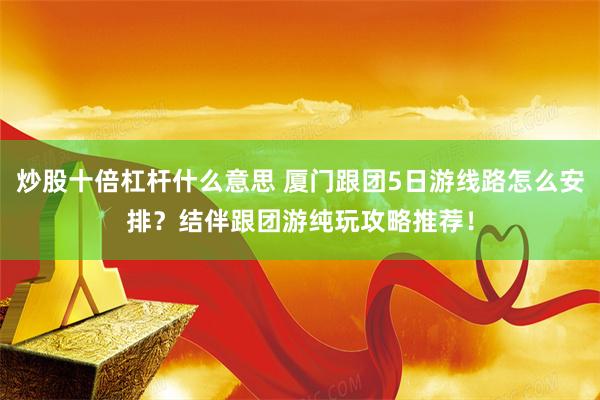 炒股十倍杠杆什么意思 厦门跟团5日游线路怎么安排？结伴跟团游纯玩攻略推荐！