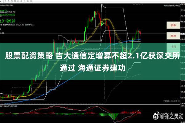 股票配资策略 吉大通信定增募不超2.1亿获深交所通过 海通证券建功