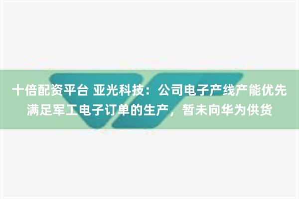 十倍配资平台 亚光科技：公司电子产线产能优先满足军工电子订单的生产，暂未向华为供货