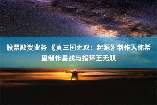 股票融资业务 《真三国无双：起源》制作人称希望制作星战与指环王无双