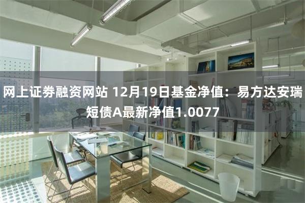 网上证劵融资网站 12月19日基金净值：易方达安瑞短债A最新净值1.0077