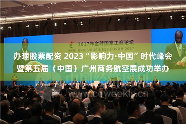 办理股票配资 2023“影响力·中国”时代峰会暨第五届（中国）广州商务航空展成功举办