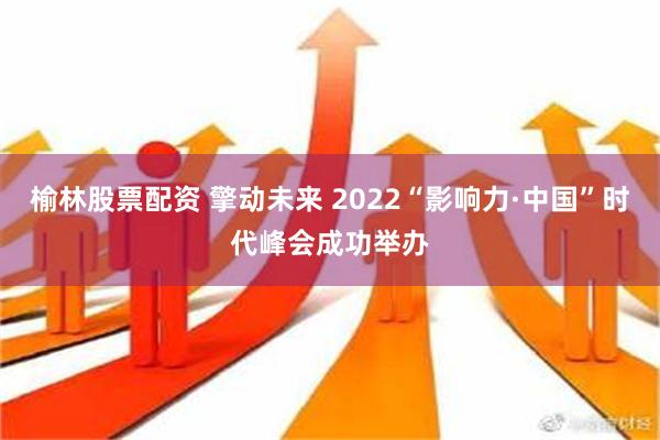 榆林股票配资 擎动未来 2022“影响力·中国”时代峰会成功举办