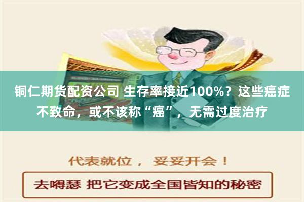 铜仁期货配资公司 生存率接近100%？这些癌症不致命，或不该称“癌”，无需过度治疗